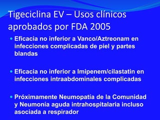 Tigeciclina EV – Usos clínicos
aprobados por FDA 2005
 Eficacia no inferior a Vanco/Aztreonam en
infecciones complicadas de piel y partes
blandas
 Eficacia no inferior a Imipenem/cilastatin en
infecciones intraabdominales complicadas
 Próximamente Neumopatía de la Comunidad
y Neumonía aguda intrahospitalaria incluso
asociada a respirador
 
