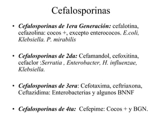 Cefalosporinas
• Cefalosporinas de 1era Generación: cefalotina,
cefazolina: cocos +, excepto enterococos. E.coli,
Klebsiella. P. mirabilis
• Cefalosporinas de 2da: Cefamandol, cefoxitina,
cefaclor :Serratia , Enterobacter, H. influenzae,
Klebsiella.
• Cefalosporinas de 3era: Cefotaxima, ceftriaxona,
Ceftazidima: Enterobacterias y algunos BNNF
• Cefalosporinas de 4ta: Cefepime: Cocos + y BGN.
 