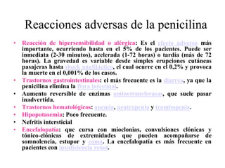 Reacciones adversas de la penicilina
• Reacción de hipersensibilidad o alérgica: Es el efecto adverso más
importante, ocurriendo hasta en el 5% de los pacientes. Puede ser
inmediata (2-30 minutos), acelerada (1-72 horas) o tardía (más de 72
horas). La gravedad es variable desde simples erupciones cutáneas
pasajeras hasta shock anafiláctico, el cual ocurre en el 0,2% y provoca
la muerte en el 0,001% de los casos.
• Trastornos gastrointestinales: el más frecuente es la diarrea, ya que la
penicilina elimina la flora intestinal.
• Aumento reversible de enzimas aminotransferasas, que suele pasar
inadvertida.
• Trastornos hematológicos: anemia, neutropenia y trombopenia.
• Hipopotasemia: Poco frecuente.
• Nefritis intersticial
• Encefalopatía: que cursa con mioclonias, convulsiones clónicas y
tónico-clónicas de extremidades que pueden acompañarse de
somnolencia, estupor y coma. La encefalopatía es más frecuente en
pacientes con insuficiencia renal.
 