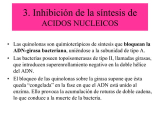3. Inhibición de la síntesis de
ACIDOS NUCLEICOS
• Las quinolonas son quimioterápicos de síntesis que bloquean la
ADN-girasa bacteriana, uniéndose a la subunidad de tipo A.
• Las bacterias poseen topoisomerasas de tipo II, llamadas girasas,
que introducen superenrollamiento negativo en la doble hélice
del ADN.
• El bloqueo de las quinolonas sobre la girasa supone que ésta
queda “congelada” en la fase en que el ADN está unido al
enzima. Ello provoca la acumulación de roturas de doble cadena,
lo que conduce a la muerte de la bacteria.
 