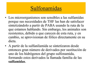 Sulfonamidas
• Los microorganismos son sensibles a las sulfamidas
porque sus necesidades de THF las han de satisfacer
sintetizándolo a partir de PABA usando la ruta de la
que estamos hablando. Sin embargo, los animales son
resistentes, debido a que carecen de esta ruta, y en
cambio, se aprovisionan de fólico directamente en su
dieta.
• A partir de la sulfanilamida se sintetizaron desde
entonces gran número de derivados por sustitución de
uno de los hidrógenos del grupo sulfonamida,
formando estos derivados la llamada familia de las
sulfamidas.
 