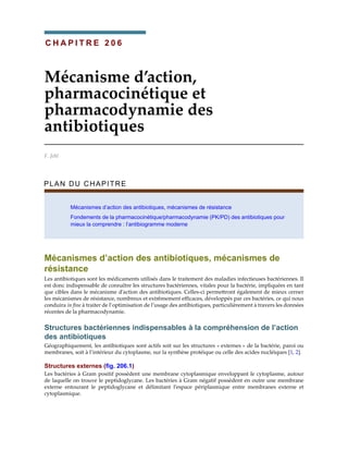 C H A P I T R E 2 0 6
Mécanisme d’action,
pharmacocinétique et
pharmacodynamie des
antibiotiques
F. Jehl
PLAN DU CHAPITRE
Mécanismes d’action des antibiotiques, mécanismes de résistance
Fondements de la pharmacocinétique/pharmacodynamie (PK/PD) des antibiotiques pour
mieux la comprendre : l’antibiogramme moderne
Mécanismes d’action des antibiotiques, mécanismes de
résistance
Les antibiotiques sont les médicaments utilisés dans le traitement des maladies infectieuses bactériennes. Il
est donc indispensable de connaître les structures bactériennes, vitales pour la bactérie, impliquées en tant
que cibles dans le mécanisme d’action des antibiotiques. Celles-ci permettront également de mieux cerner
les mécanismes de résistance, nombreux et extrêmement efficaces, développés par ces bactéries, ce qui nous
conduira in fine à traiter de l’optimisation de l’usage des antibiotiques, particulièrement à travers les données
récentes de la pharmacodynamie.
Structures bactériennes indispensables à la compréhension de l’action
des antibiotiques
Géographiquement, les antibiotiques sont actifs soit sur les structures « externes » de la bactérie, paroi ou
membranes, soit à l’intérieur du cytoplasme, sur la synthèse protéique ou celle des acides nucléiques [1, 2].
Structures externes (fig. 206.1)
Les bactéries à Gram positif possèdent une membrane cytoplasmique enveloppant le cytoplasme, autour
de laquelle on trouve le peptidoglycane. Les bactéries à Gram négatif possèdent en outre une membrane
externe entourant le peptidoglycane et délimitant l’espace périplasmique entre membranes externe et
cytoplasmique.
 