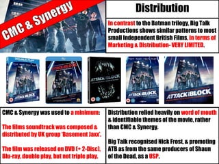 In contrast to the Batman trilogy, Big Talk
Productions shows similar patterns to most
small Independent British Films, in terms of
Marketing & Distribution- VERY LIMITED.
Distribution
Distribution relied heavily on word of mouth
& identifiable themes of the movie, rather
than CMC & Synergy.
Big Talk recognised Nick Frost, & promoting
ATB as from the same producers of Shaun
of the Dead, as a USP.
CMC & Synergy was used to a minimum:
The films soundtrack was composed &
distributed by UK group ‘Basement Jaxx’.
The film was released on DVD (+ 2-Disc),
Blu-ray, double play, but not triple play.
 