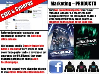 Marketing – PRODUCTS
An inventive poster campaign was
launched in support of the films box
office release.
The general public (mostly fans of the
Adam & Joe Show) were asked to hunt
down three posters which have been put
up around the UK. If found, they were
asked to post photos on the ATB’s
Facebook page.
Fans who posted, were given the chance
to win official Attack the Block hoodies.
Only two promotional posters were ever
released, a teaser & a theatrical. Both
designs conveyed the look & tone of ATB, &
were supported by key press quotes, &
focussed on the Shaun of the Dead link.
 