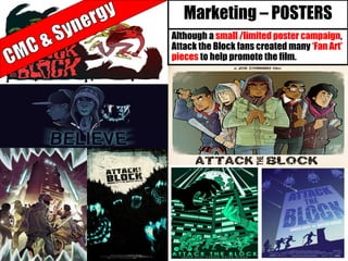Marketing – POSTERS
Although a small /limited poster campaign,
Attack the Block fans created many ‘Fan Art’
pieces to help promote the film.
 