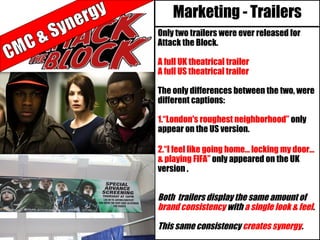 Marketing - Trailers
Only two trailers were ever released for
Attack the Block.
A full UK theatrical trailer
A full US theatrical trailer
The only differences between the two, were
different captions:
1.“London's roughest neighborhood” only
appear on the US version.
2.“I feel like going home… locking my door…
& playing FIFA” only appeared on the UK
version .
Both trailers display the same amount of
brand consistency with a single look & feel.
This same consistency creates synergy.
 