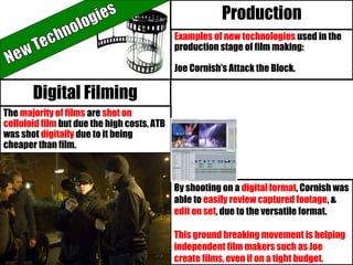 Examples of new technologies used in the
production stage of film making:
Joe Cornish’s Attack the Block.
Production
The majority of films are shot on
celluloid film but due the high costs, ATB
was shot digitally due to it being
cheaper than film.
By shooting on a digital format, Cornish was
able to easily review captured footage, &
edit on set, due to the versatile format.
This ground breaking movement is helping
independent film makers such as Joe
create films, even if on a tight budget.
Digital Filming
 