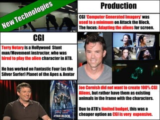 CGI ‘Computer Generated Imagery’ was
used to a minimum on Attack the Block,
The focus: Adapting the aliens for screen.
Production
Joe Cornish did not want to create 100% CGI
Aliens, but rather have them as existing
animals in the frame with the characters.
Due to ATB’s limited budget, this was a
cheaper option as CGI is very expensive.
CGI
Terry Notary is a Hollywood Stunt
man/Movement instructor, who was
hired to play the alien character in ATB.
He has worked on Fantastic Four (as the
Silver Surfer) Planet of the Apes & Avatar
 