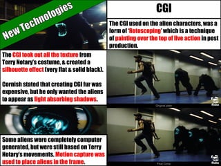 The CGI used on the alien characters, was a
form of ‘Rotoscoping’ which is a technique
of painting over the top of live action in post
production.
The CGI took out all the texture from
Terry Notary’s costume, & created a
silhouette effect (very flat & solid black).
Cornish stated that creating CGI fur was
expensive, but he only wanted the aliens
to appear as light absorbing shadows.
CGI
Some aliens were completely computer
generated, but were still based on Terry
Notary’s movements. Motion capture was
used to place aliens in the frame.
 