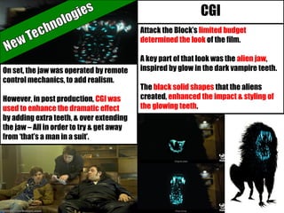Attack the Block’s limited budget
determined the look of the film.
A key part of that look was the alien jaw,
inspired by glow in the dark vampire teeth.
The black solid shapes that the aliens
created, enhanced the impact & styling of
the glowing teeth.
On set, the jaw was operated by remote
control mechanics, to add realism.
However, in post production, CGI was
used to enhance the dramatic effect
by adding extra teeth, & over extending
the jaw – All in order to try & get away
from ‘that’s a man in a suit’.
CGI
 
