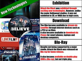 Exhibition
Attack the Block was exhibited through
exciting new technologies. However, unlike
the major Hollywood studies, it was not
exhibited in 3D, or IMAX due to high costs.
Download
Blu-Ray
The film became available to stream via
LoveFilm through internet devices such as
a PS3 or an Xbox.
It also became available to download via
iTunes for smart phones, laptops and
desktop computers.
Despite not being supported by a major
studio, Attack the Block was released on
Blu-ray for home release.
It also became available on double play
(DVD & Blu-ray), but not triple play.
 
