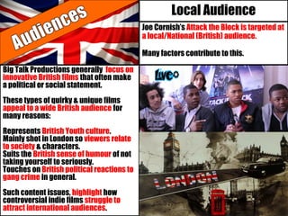 Local Audience
Joe Cornish’s Attack the Block is targeted at
a local/National (British) audience.
Many factors contribute to this.
Big Talk Productions generally focus on
innovative British films that often make
a political or social statement.
These types of quirky & unique films
appeal to a wide British audience for
many reasons:
Represents British Youth culture.
Mainly shot in London so viewers relate
to society & characters.
Suits the British sense of humour of not
taking yourself to seriously.
Touches on British political reactions to
gang crime in general.
Such content issues, highlight how
controversial indie films struggle to
attract international audiences.
 