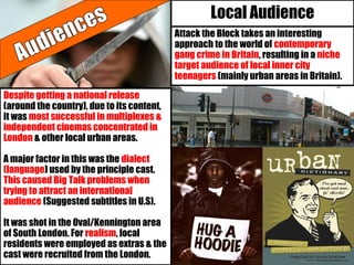 Local Audience
Attack the Block takes an interesting
approach to the world of contemporary
gang crime in Britain, resulting in a niche
target audience of local inner city
teenagers (mainly urban areas in Britain).
Despite getting a national release
(around the country), due to its content,
it was most successful in multiplexes &
independent cinemas concentrated in
London & other local urban areas.
A major factor in this was the dialect
(language) used by the principle cast.
This caused Big Talk problems when
trying to attract an international
audience (Suggested subtitles in U.S).
It was shot in the Oval/Kennington area
of South London. For realism, local
residents were employed as extras & the
cast were recruited from the London.
 