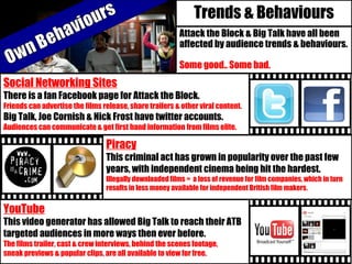 Trends & Behaviours
Attack the Block & Big Talk have all been
affected by audience trends & behaviours.
Some good.. Some bad.
Social Networking Sites
There is a fan Facebook page for Attack the Block.
Friends can advertise the films release, share trailers & other viral content.
Big Talk, Joe Cornish & Nick Frost have twitter accounts.
Audiences can communicate & get first hand information from films elite.
YouTube
This video generator has allowed Big Talk to reach their ATB
targeted audiences in more ways then ever before.
The films trailer, cast & crew interviews, behind the scenes footage,
sneak previews & popular clips, are all available to view for free.
Piracy
This criminal act has grown in popularity over the past few
years, with independent cinema being hit the hardest.
Illegally downloaded films = a loss of revenue for film companies, which in turn
results in less money available for independent British film makers.
 