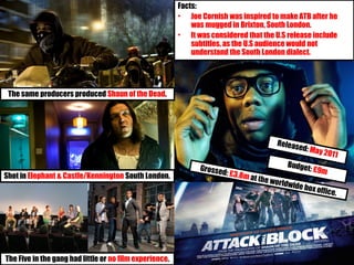 The Five in the gang had little or no film experience.
Released: May 2011
Budget: £9mGrossed: £3.8m at the worldwide box office.
Facts:
• Joe Cornish was inspired to make ATB after he
was mugged in Brixton, South London.
• It was considered that the U.S release include
subtitles, as the U.S audience would not
understand the South London dialect.
Shot in Elephant & Castle/Kennington South London.
The same producers produced Shaun of the Dead.
 