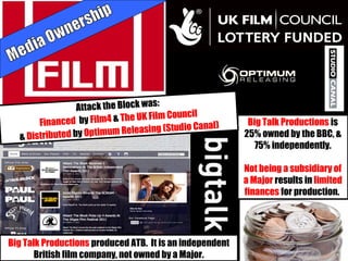 Big Talk Productions is
25% owned by the BBC, &
75% independently.
Not being a subsidiary of
a Major results in limited
finances for production.
Big Talk Productions produced ATB. It is an independent
British film company, not owned by a Major.
Attack the Block was:
Financed by Film4 & The UK Film Council
& Distributed by Optimum Releasing (Studio Canal)
 