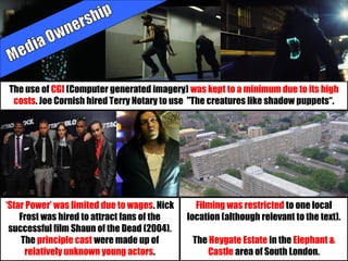 ‘Star Power’ was limited due to wages. Nick
Frost was hired to attract fans of the
successful film Shaun of the Dead (2004).
The principle cast were made up of
relatively unknown young actors.
Filming was restricted to one local
location (although relevant to the text).
The Heygate Estate in the Elephant &
Castle area of South London.
The use of CGI (Computer generated imagery) was kept to a minimum due to its high
costs. Joe Cornish hired Terry Notary to use "The creatures like shadow puppets“.
 