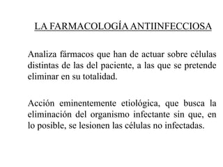 LA FARMACOLOGÍAANTIINFECCIOSA
Analiza fármacos que han de actuar sobre células
distintas de las del paciente, a las que se pretende
eliminar en su totalidad.
Acción eminentemente etiológica, que busca la
eliminación del organismo infectante sin que, en
lo posible, se lesionen las células no infectadas.
 