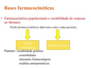 • Farmacocinética populacional e variabilidade de resposta
ao fármaco.
Perfis farmacocinéticos diferentes entre cada paciente.
Fatores: variabilidade genética
comorbidades
interações farmacológicas
medidas antropométricas
Bases farmacocinéticas
Falha
terapêutica
Efeitos tóxicos
 