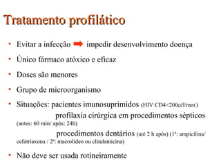 Tratamento profiláticoTratamento profilático
• Evitar a infecção impedir desenvolvimento doença
• Único fármaco atóxico e eficaz
• Doses são menores
• Grupo de microorganismo
• Situações: pacientes imunosuprimidos (HIV CD4<200cél/mm3
)
profilaxia cirúrgica em procedimentos sépticos
(antes: 60 min/ após: 24h)
procedimentos dentários (até 2 h após) (1ª: ampicilina/
cefatriaxona / 2ª: macrolídeo ou clindamicina)
• Não deve ser usada rotineiramente
 