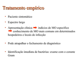 Tratamento empíricoTratamento empírico
• Paciente sintomático
• Espectro largo
• Apresentação clínica indícios de MO específico
conhecimento de MO mais comuns em determinados
hospedeiros e locais de infecção
• Pode atrapalhar o fechamento de diagnóstico
• Identificação imediata de bactérias: exame com o corante
Gram
 