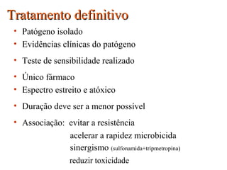 Tratamento definitivoTratamento definitivo
• Patógeno isolado
• Evidências clínicas do patógeno
• Teste de sensibilidade realizado
• Único fármaco
• Espectro estreito e atóxico
• Duração deve ser a menor possível
• Associação: evitar a resistência
acelerar a rapidez microbicida
sinergismo (sulfonamida+tripmetropina))
reduzir toxicidade
 