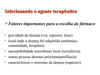 Fatores importantes para a escolha do fármaco
• gravidade da doença (via, espectro, dose)
• local onde a doença foi adquirida (endemias,
comunidade, hospitais)
• susceptibilidade microbiana local (resistência)
• outras pessoas doentes próximas(profilaxia)
• características e sintomas da doença (espectro)
Selecionando o agente terapêuticoSelecionando o agente terapêutico
 