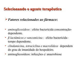 Fatores relacionados ao fármaco:
• aminoglicosídeos : efeito bactericida concentração-
dependente.
• β lactâmicos e vancomicina : efeito bactericida–
tempo dependente.
• clindamicina, tetraciclina e macrolídeos dependem
do grau de imunidade do hospedeiro.
• aminoglicosideos: infecções c/ anaerobiose
Selecionando o agente terapêuticoSelecionando o agente terapêutico
 