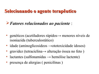 Fatores relacionados ao paciente :
• genéticos (acetiladores rápidos→ menores níveis de
isoniazida (tuberculostático)
• idade (aminoglicosideos →ototoxicidade idosos)
• gravidez (tetraciclina→ alteração óssea no feto )
• lactantes (sulfonamidas → hemólise lactente)
• presença de alergias ( penicilinas )
Selecionando o agente terapêuticoSelecionando o agente terapêutico
 
