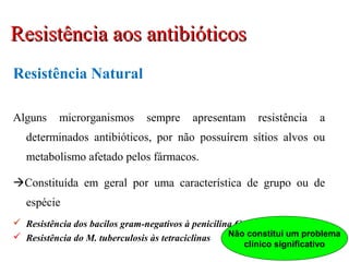 Resistência Natural
Alguns microrganismos sempre apresentam resistência a
determinados antibióticos, por não possuírem sítios alvos ou
metabolismo afetado pelos fármacos.
Constituída em geral por uma característica de grupo ou de
espécie
 Resistência dos bacilos gram-negativos à penicilina G
 Resistência do M. tuberculosis às tetraciclinas Não constitui um problema
clínico significativo
Resistência aos antibióticosResistência aos antibióticos
 