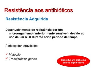 Resistência Adquirida
Desenvolvimento de resistência por um
microorganismo (anteriormente sensível), devido ao
uso de um ATB durante certo período de tempo.
Pode se dar através de:
 Mutação
 Transferência gênica Constitui um problema
clínico significativo
Resistência aos antibióticosResistência aos antibióticos
 