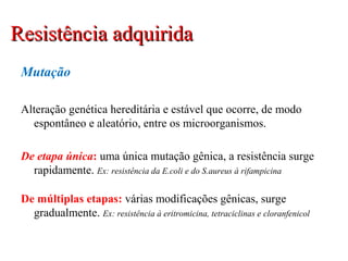 Mutação
Alteração genética hereditária e estável que ocorre, de modo
espontâneo e aleatório, entre os microorganismos.
De etapa única: uma única mutação gênica, a resistência surge
rapidamente. Ex: resistência da E.coli e do S.aureus à rifampicina
De múltiplas etapas: várias modificações gênicas, surge
gradualmente. Ex: resistência à eritromicina, tetraciclinas e cloranfenicol
Resistência adquiridaResistência adquirida
 