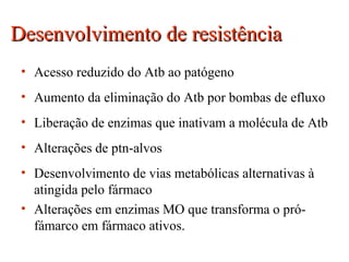 Desenvolvimento de resistênciaDesenvolvimento de resistência
• Acesso reduzido do Atb ao patógeno
• Aumento da eliminação do Atb por bombas de efluxo
• Liberação de enzimas que inativam a molécula de Atb
• Alterações de ptn-alvos
• Desenvolvimento de vias metabólicas alternativas à
atingida pelo fármaco
• Alterações em enzimas MO que transforma o pró-
fámarco em fármaco ativos.
 