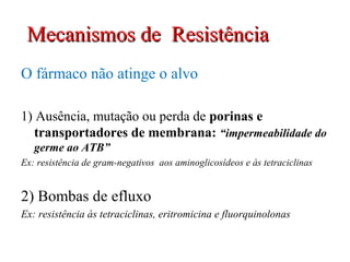 O fármaco não atinge o alvo
1) Ausência, mutação ou perda de porinas e
transportadores de membrana: “impermeabilidade do
germe ao ATB”
Ex: resistência de gram-negativos aos aminoglicosídeos e às tetraciclinas
2) Bombas de efluxo
Ex: resistência às tetraciclinas, eritromicina e fluorquinolonas
Mecanismos de ResistênciaMecanismos de Resistência
 