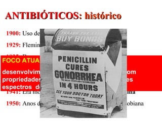 ANTIBIÓTICOSANTIBIÓTICOS: histórico: histórico
1900: Uso de arsênico
1929: Fleming: descoberta da penicilina
1935: Domagk: efeito terapêutico do Prontosil
1938: sulfapiridina: 1ª sulfa a ser comercializada
1939: Chain e Florey: obtenção da penicilina
1941: Era moderna: uso terapêutico da penicilina
1950: Anos dourados da quimioterapia antimicrobiana
FOCO ATUAL:
desenvolvimento de atb semi-sintéticos com
propriedades mais desejáveis ou diferentes
espectros de atividade
 