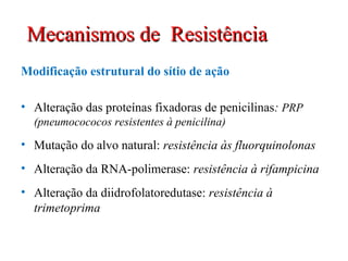 Modificação estrutural do sítio de ação
• Alteração das proteínas fixadoras de penicilinas: PRP
(pneumocococos resistentes à penicilina)
• Mutação do alvo natural: resistência às fluorquinolonas
• Alteração da RNA-polimerase: resistência à rifampicina
• Alteração da diidrofolatoredutase: resistência à
trimetoprima
Mecanismos de ResistênciaMecanismos de Resistência
 