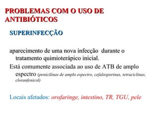PROBLEMAS COM O USO DEPROBLEMAS COM O USO DE
ANTIBIÓTICOSANTIBIÓTICOS
SUPERINFECÇÃOSUPERINFECÇÃO
aparecimento de uma nova infecção durante oaparecimento de uma nova infecção durante o
tratamento quimioterápico inicial.tratamento quimioterápico inicial.
Está comumente associada ao uso de ATB de amplo
espectro (penicilinas de amplo espectro, cefalosporinas, tetraciclinas,
cloranfenicol)
Locais afetados: orofaringe, intestino, TR, TGU, pele
 