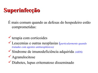 SuperinfecçãoSuperinfecção
É mais comum quando as defesas do hospedeiro estão
comprometidas:
terapia com corticoides
Leucemias e outras neoplasias (particularmente quando
tratadas com agentes antineoplásicos)
Síndrome de imunodeficiência adquirida (AIDS)
Agranulocitose
Diabetes, lupus eritematoso disseminado
 