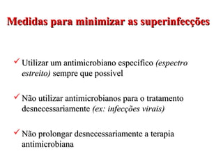 Medidas para minimizar as superinfecçõesMedidas para minimizar as superinfecções
 Utilizar um antimicrobiano específicoUtilizar um antimicrobiano específico (espectro(espectro
estreito)estreito) sempre que possívelsempre que possível
 Não utilizar antimicrobianos para o tratamentoNão utilizar antimicrobianos para o tratamento
desnecessariamentedesnecessariamente (ex: infecções virais)(ex: infecções virais)
 Não prolongar desnecessariamente a terapiaNão prolongar desnecessariamente a terapia
antimicrobianaantimicrobiana
 