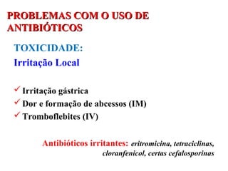 PROBLEMAS COM O USO DEPROBLEMAS COM O USO DE
ANTIBIÓTICOSANTIBIÓTICOS
TOXICIDADE:
Irritação Local
Irritação gástrica
Dor e formação de abcessos (IM)
Tromboflebites (IV)
Antibióticos irritantes: eritromicina, tetraciclinas,
cloranfenicol, certas cefalosporinas
 