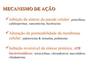 MECANISMO DE AÇÃOMECANISMO DE AÇÃO
inibição da síntese da parede celular: penicilinas,
cefalosporinas, vancomicina, bacitracina
Alteração da permeabilidade da membrana
celular: anfotericina B, nistatina, polimixina
Inibição reversível da síntese proteica: ATB
bacteriostáticos: tetraciclinas, cloranfenicol, macrolídeos,
clindamicina
 