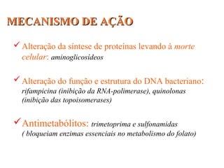 MECANISMO DE AÇÃOMECANISMO DE AÇÃO
Alteração da síntese de proteínas levando à morte
celular: aminoglicosídeos
Alteração do função e estrutura do DNA bacteriano:
rifampicina (inibição da RNA-polimerase), quinolonas
(inibição das topoisomerases)
Antimetabólitos: trimetoprima e sulfonamidas
( bloqueiam enzimas essenciais no metabolismo do folato)
 
