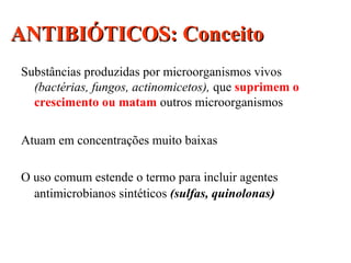 ANTIBIÓTICOS: ConceitoANTIBIÓTICOS: Conceito
Substâncias produzidas por microorganismos vivos
(bactérias, fungos, actinomicetos), que suprimem o
crescimento ou matam outros microorganismos
Atuam em concentrações muito baixas
O uso comum estende o termo para incluir agentes
antimicrobianos sintéticos (sulfas, quinolonas)
 