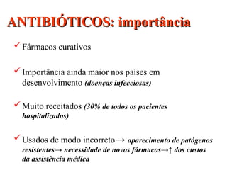 ANTIBIÓTICOS: importânciaANTIBIÓTICOS: importância
Fármacos curativos
Importância ainda maior nos países em
desenvolvimento (doenças infecciosas)
Muito receitados (30% de todos os pacientes
hospitalizados)
Usados de modo incorreto→ aparecimento de patógenos
resistentes→ necessidade de novos fármacos→↑ dos custos
da assistência médica
 