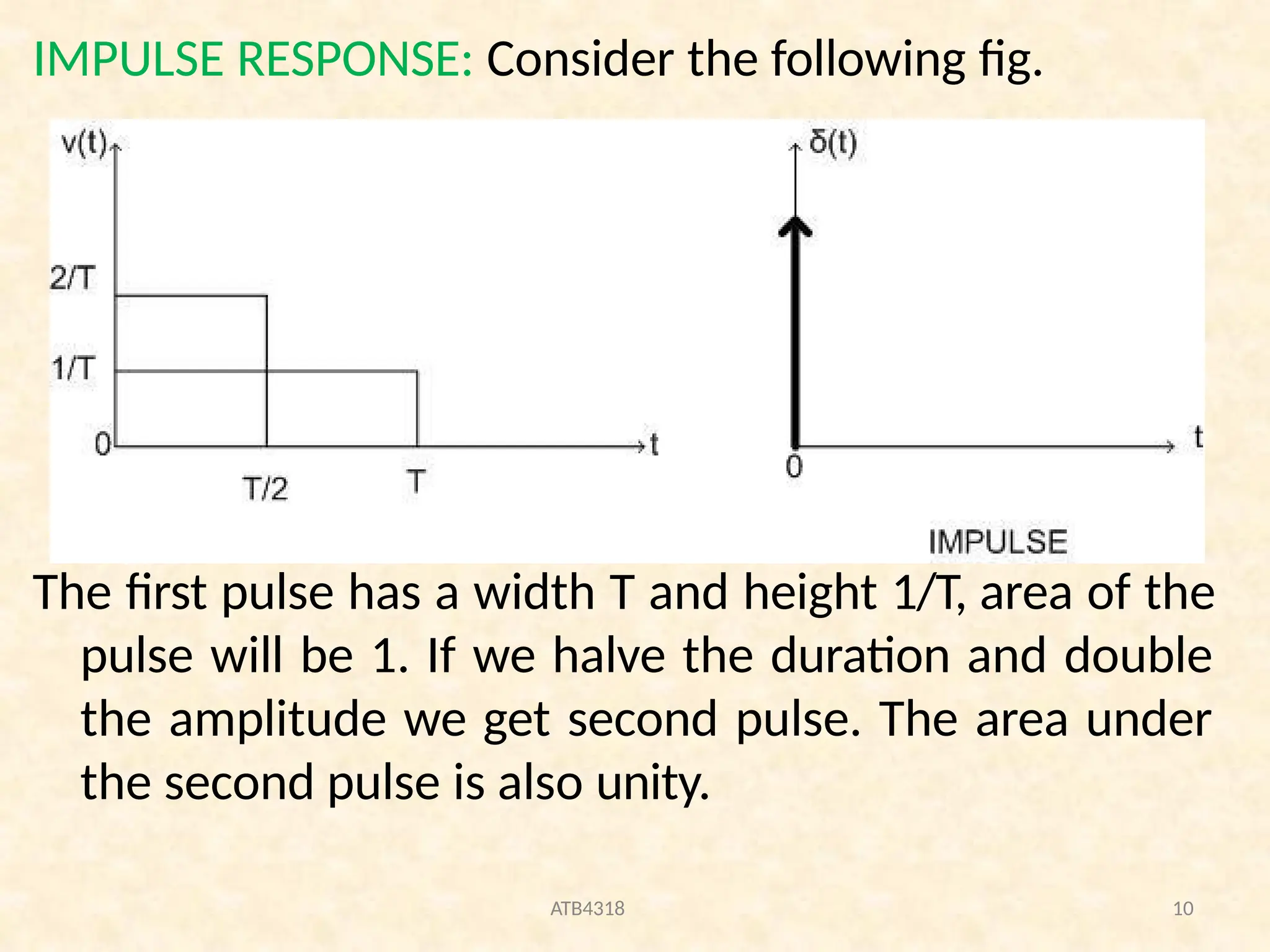 IMPULSE RESPONSE: Consider the following fig.
The first pulse has a width T and height 1/T, area of the
pulse will be 1. If we halve the duration and double
the amplitude we get second pulse. The area under
the second pulse is also unity.
ATB4318 10
 