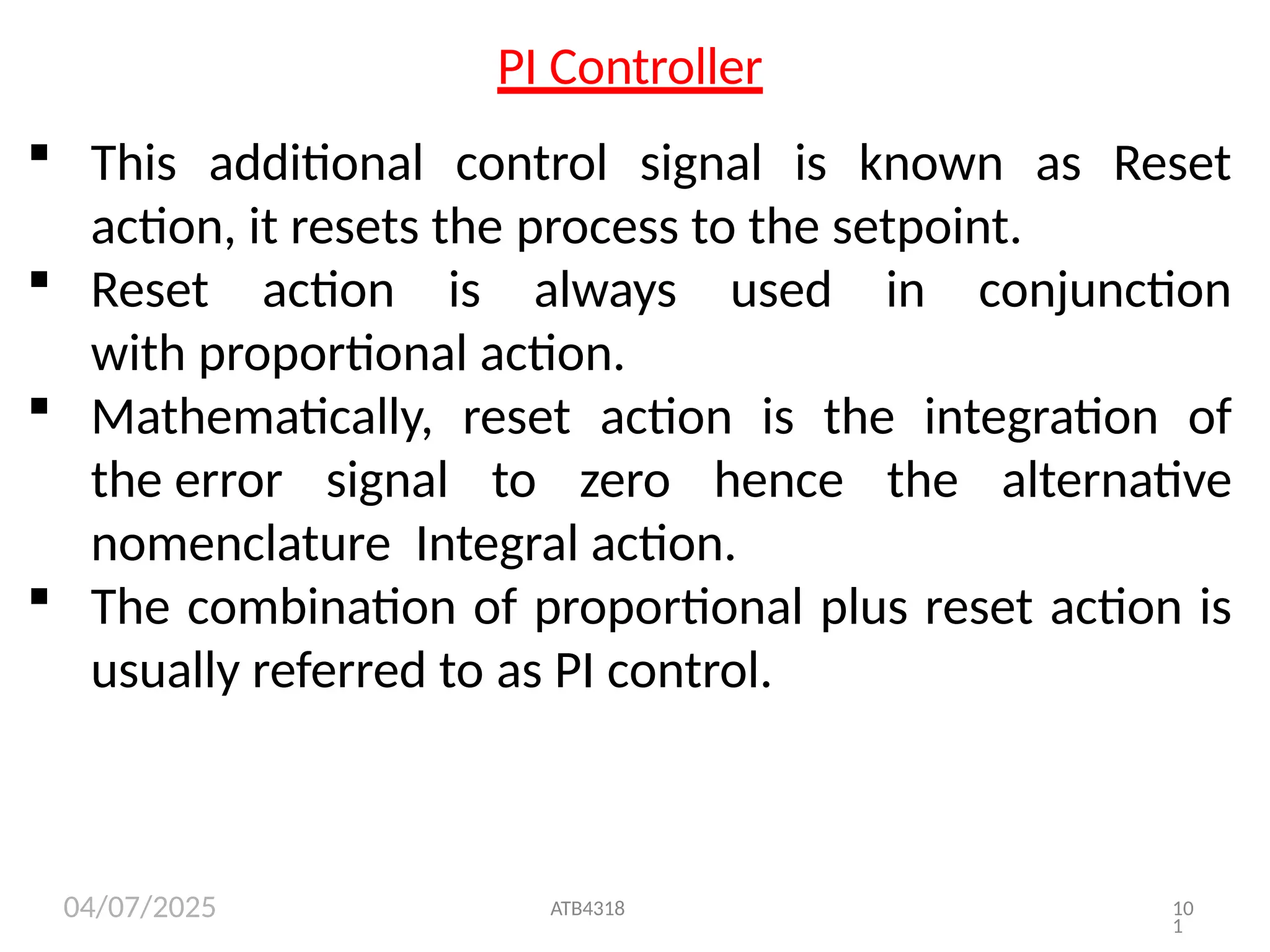 04/07/2025
PI Controller
 This additional control signal is known as Reset
action, it resets the process to the setpoint.
 Reset action is always used in conjunction
with proportional action.
 Mathematically, reset action is the integration of
the error signal to zero hence the alternative
nomenclature Integral action.
–
 The combination of proportional plus reset action is
usually referred to as PI control.
ATB4318 10
1
 