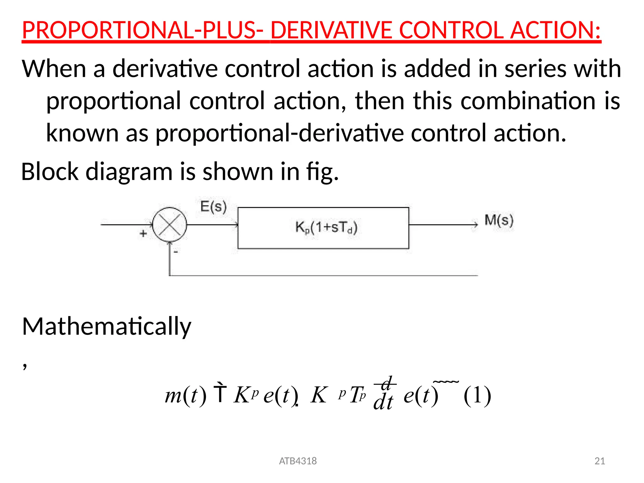 PROPORTIONAL-PLUS- DERIVATIVE CONTROL ACTION:
When a derivative control action is added in series with
proportional control action, then this combination is
known as proportional-derivative control action.
Block diagram is shown in fig.
Mathematically
,
m(t)  K e(t)  K T
d
e(t)    (1)
ATB4318 21
p
dt
p p
 