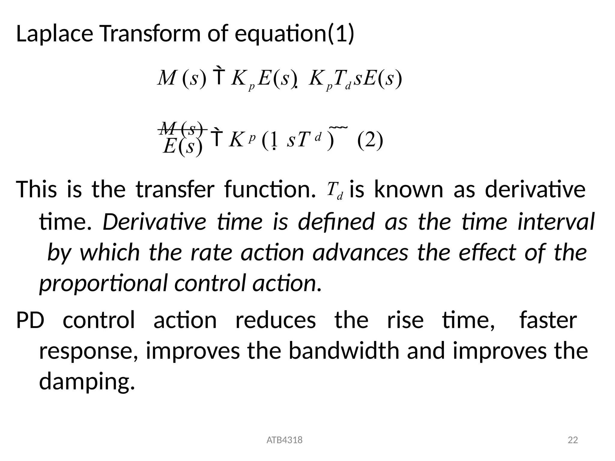 Laplace Transform of equation(1)
This is the transfer function. Td is known as derivative
time. Derivative time is defined as the time interval
by which the rate action advances the effect of the
proportional control action.
PD control action reduces the rise time, faster
response, improves the bandwidth and improves the
damping.
M (s)  Kp E(s)  KpTd sE(s)
ATB4318 22
p d
E(s)
M (s)
 K (1 sT )    (2)
 