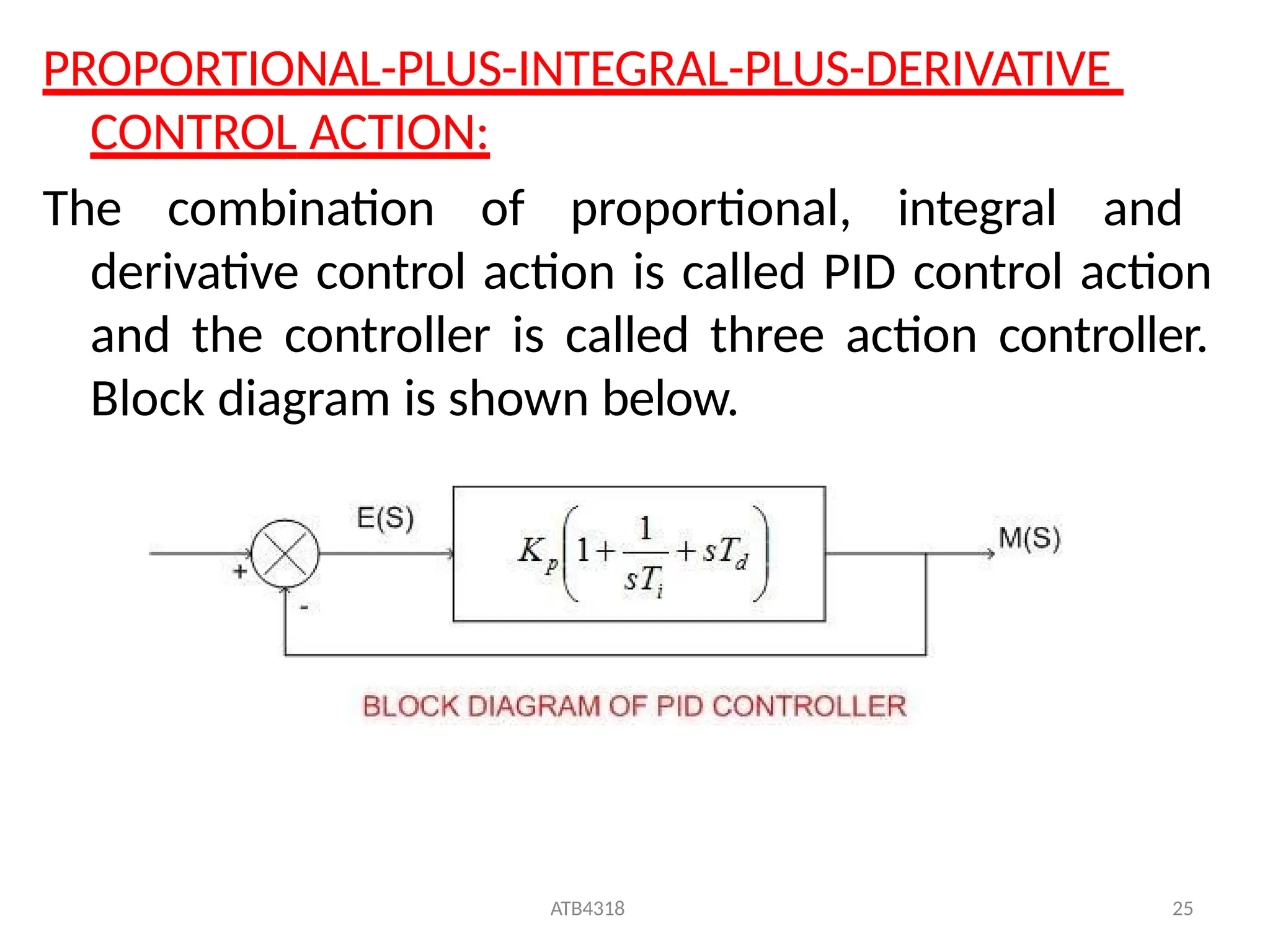 PROPORTIONAL-PLUS-INTEGRAL-PLUS-DERIVATIVE
CONTROL ACTION:
The combination of proportional, integral and
derivative control action is called PID control action
and the controller is called three action controller.
Block diagram is shown below.
ATB4318 25
 