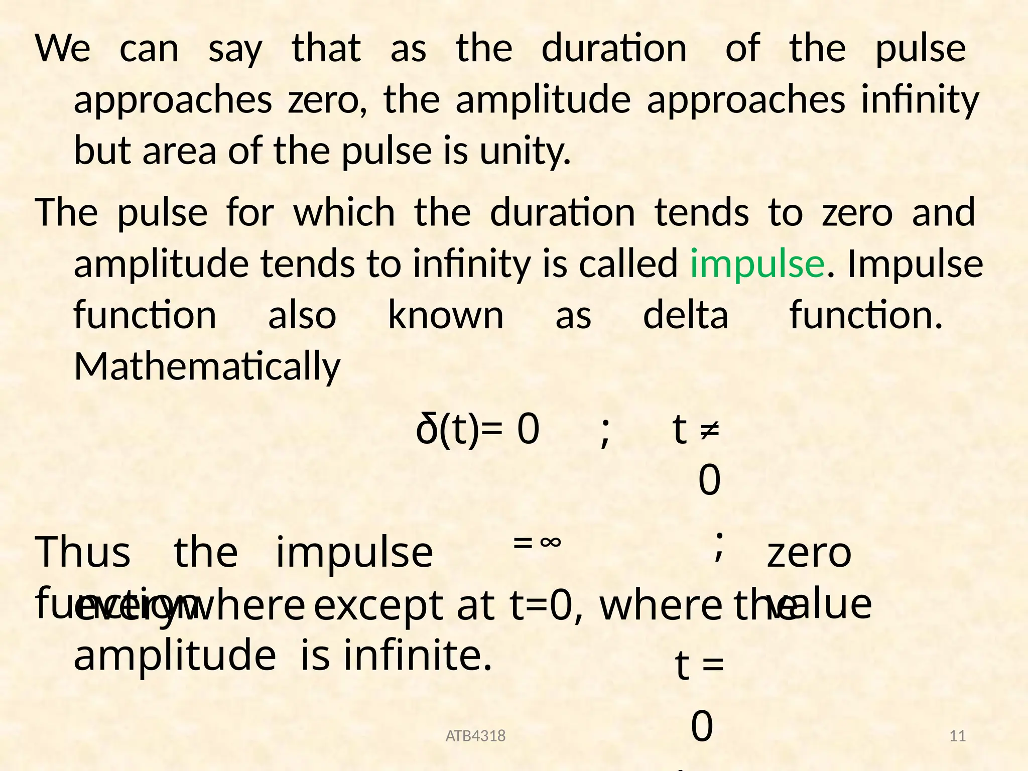 We can say that as the duration of the pulse
approaches zero, the amplitude approaches infinity
but area of the pulse is unity.
The pulse for which the duration tends to zero and
amplitude tends to infinity is called impulse. Impulse
function also known as delta function.
Mathematically
ATB4318 11
Thus the impulse
function
δ(t)= 0 ; t ≠
0
=∞ ;
t =
0
zero
value
everywhereexcept at t=0, where the
amplitude is infinite.
 